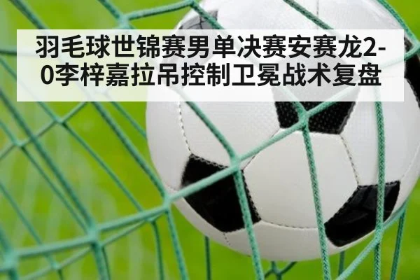 羽毛球世锦赛男单决赛安赛龙2-0李梓嘉拉吊控制卫冕战术复盘